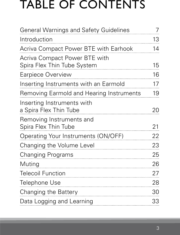 3TABLE OF CONTENTSGeneral Warnings and Safety  Guidelines  7Introduction 13Acriva Compact Power BTE with Earhook  14Acriva Compact Power BTE with  Spira Flex Thin Tube System  15Earpiece Overview   16Inserting Instruments with an Earmold  17Removing Earmold and Hearing Instruments  19Inserting Instruments with  a Spira Flex Thin Tube  20Removing Instruments and  Spira Flex Thin Tube  21Operating Your Instruments (ON/OFF)  22Changing the Volume Level  23Changing Programs  25Muting 26Telecoil Function   27Telephone Use   28Changing the Battery  30Data Logging and Learning  33