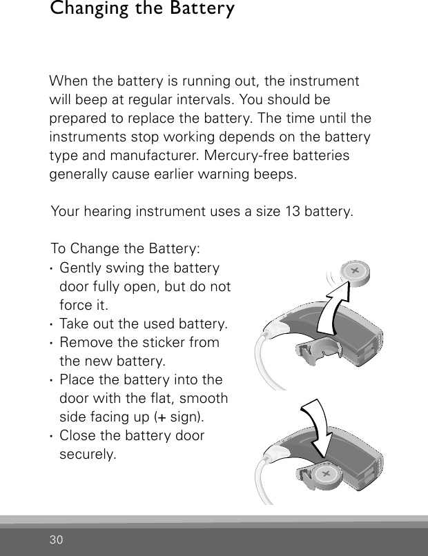 30When the battery is running out, the instrument will beep at regular intervals. You should be  prepared to replace the battery. The time until the instruments stop working depends on the battery type and manufacturer. Mercury-free batteries generally cause earlier warning beeps. Your hearing instrument uses a size 13 battery.To Change the Battery: ·Gently swing the battery door fully open, but do not force it. ·Take out the used battery. ·Remove the sticker from  the new battery. ·Place the battery into the  door with the at, smooth side facing up (+ sign). ·Close the battery door securely.Changing the BatteryVR_ILU_BatteryReplacementMicroBTEout_BW_HIBernafon Veras IFU micro BTEVR_ILU_BatteryReplacementMicroBTEin_BW_HIBernafon Veras IFU micro BTE