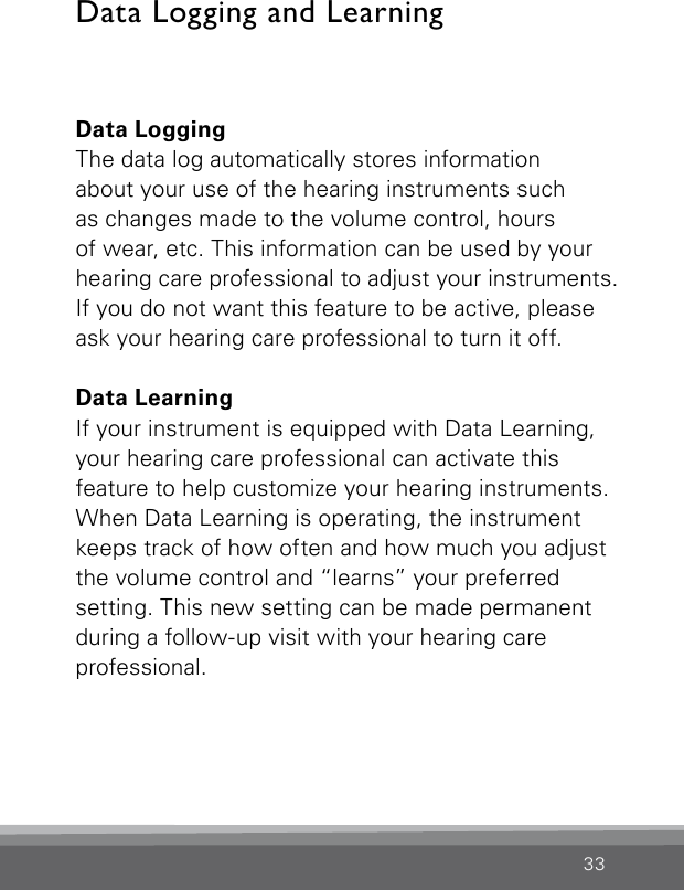 33Data LoggingThe data log automatically stores information  about your use of the hearing instruments such  as changes made to the volume control, hours  of wear, etc. This information can be used by your hearing care professional to adjust your instruments. If you do not want this feature to be active, please ask your hearing care professional to turn it off.Data LearningIf your instrument is equipped with Data Learning, your hearing care professional can activate this  feature to help customize your hearing instruments. When Data Learning is operating, the instrument keeps track of how often and how much you adjust the volume control and “learns” your preferred setting. This new setting can be made permanent during a follow-up visit with your hearing care  professional.Data Logging and Learning