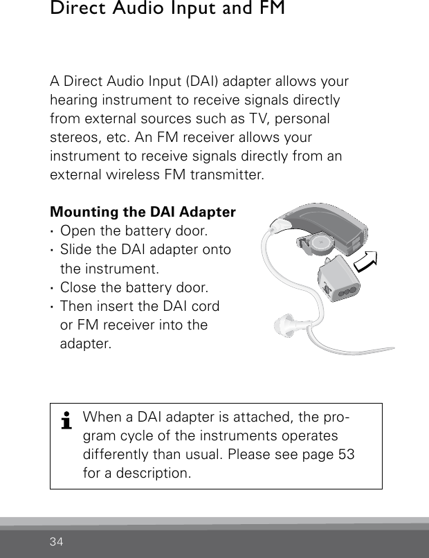 34A Direct Audio Input (DAI) adapter allows your hearing instrument to receive signals directly  from external sources such as TV, personal  stereos, etc. An FM receiver allows your  instrument to receive signals directly from an  external wireless FM transmitter.Mounting the DAI Adapter ·Open the battery door. ·Slide the DAI adapter onto the instrument. ·Close the battery door. ·Then insert the DAI cord  or FM receiver into the adapter.Direct Audio Input and FM Bernafon Veras IFU micro BTEVR_ILU_DaiFMAdapterOnMicroBTE_BW_HIWhen a DAI adapter is attached, the pro-gram cycle of the instruments operates differently than usual. Please see page 53 for a description.