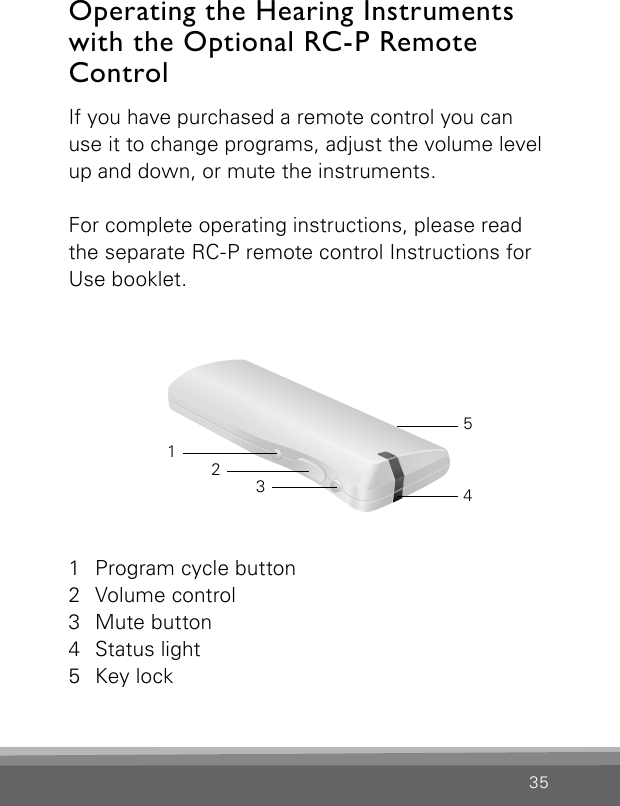 35If you have purchased a remote control you can use it to change programs, adjust the volume level up and down, or mute the instruments.For complete operating instructions, please read the separate RC-P remote control Instructions for Use booklet.Operating the Hearing Instruments with the Optional RC-P Remote Control 1  Program cycle button2  Volume control3  Mute button4  Status light5  Key lock32145