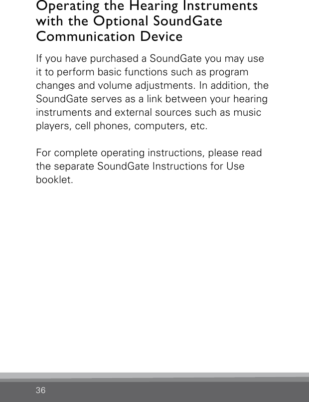 36If you have purchased a SoundGate you may use it to perform basic functions such as program changes and volume adjustments. In addition, the SoundGate serves as a link between your hearing instruments and external sources such as music players, cell phones, computers, etc. For complete operating instructions, please read the separate SoundGate Instructions for Use  booklet.Operating the Hearing Instruments with the Optional SoundGate Communication Device