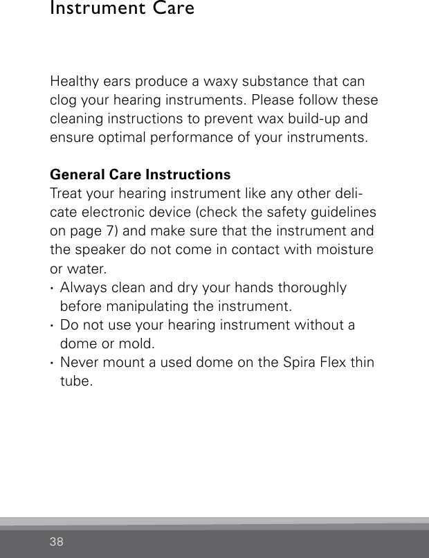 38Healthy ears produce a waxy substance that can clog your hearing instruments. Please follow these cleaning instructions to prevent wax build-up and ensure optimal performance of your instruments.General Care InstructionsTreat your hearing instrument like any other deli-cate electronic device (check the safety guidelines on page 7) and make sure that the instrument and the speaker do not come in contact with moisture or water. ·Always clean and dry your hands thoroughly  before manipulating the instrument. ·Do not use your hearing instrument without a dome or mold. ·Never mount a used dome on the Spira Flex thin tube.Instrument Care