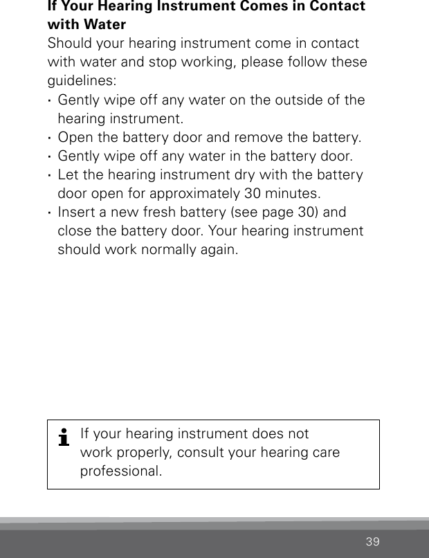 39If Your Hearing Instrument Comes in Contact with WaterShould your hearing instrument come in contact with water and stop working, please follow theseguidelines: ·Gently wipe off any water on the outside of the hearing instrument. ·Open the battery door and remove the battery. ·Gently wipe off any water in the battery door.  ·Let the hearing instrument dry with the battery door open for approximately 30 minutes. ·Insert a new fresh battery (see page 30) and close the battery door. Your hearing instrument should work normally again.If your hearing instrument does notwork properly, consult your hearing careprofessional.