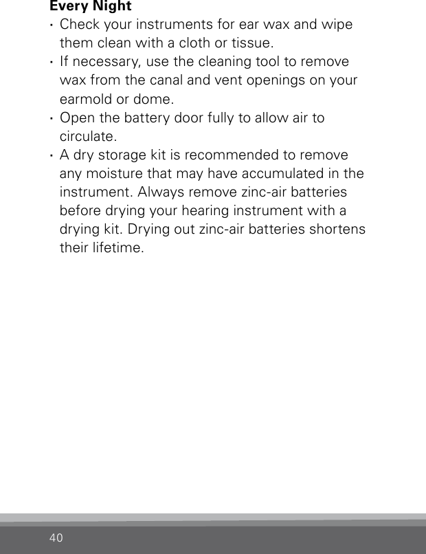 40Every Night ·Check your instruments for ear wax and wipe them clean with a cloth or tissue. ·If necessary, use the cleaning tool to remove  wax from the canal and vent openings on your earmold or dome. ·Open the battery door fully to allow air to  circulate. ·A dry storage kit is recommended to remove  any moisture that may have accumulated in the instrument. Always remove zinc-air batteries  before drying your hearing instrument with a  drying kit. Drying out zinc-air batteries shortens their lifetime.