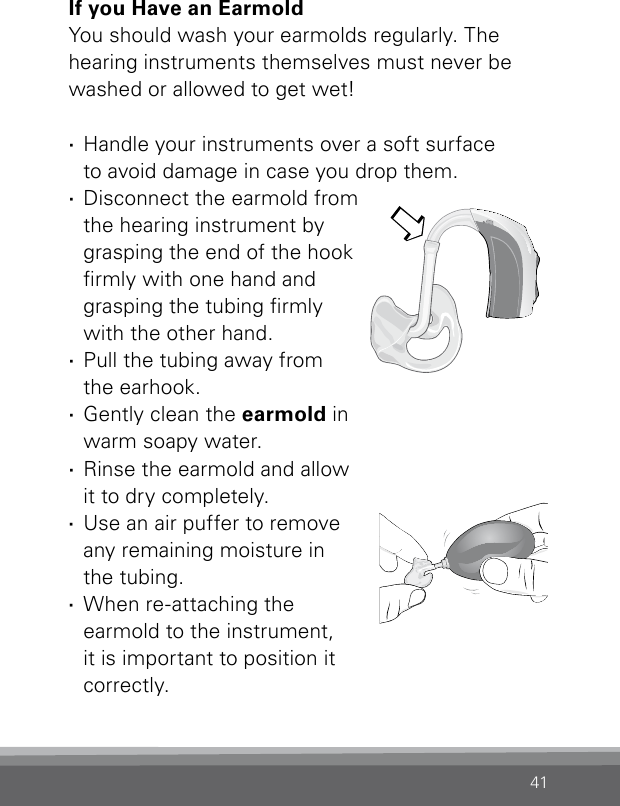 41Bernafon Veras IFU micro BTEVR_ILU_CleaningEarmoldAttachMicroBTE_BW_HIIf you Have an EarmoldYou should wash your earmolds regularly. The  hearing instruments themselves must never be washed or allowed to get wet! ·Handle your instruments over a soft surface  to avoid damage in case you drop them. ·Disconnect the earmold from the hearing instrument by grasping the end of the hook rmly with one hand and grasping the tubing rmly with the other hand. ·Pull the tubing away from  the earhook.  ·Gently clean the earmold in  warm soapy water.  ·Rinse the earmold and  allow  it to dry completely.  ·Use an air puffer to remove  any remaining moisture in  the tubing.  ·When re-attaching the  earmold to the instrument,  it is important to position it  correctly.