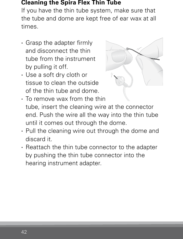 42Cleaning the Spira Flex Thin TubeIf you have the thin tube system, make sure that the tube and dome are kept free of ear wax at all times.  ·Grasp the adapter rmly  and disconnect the thin  tube from the instrument  by pulling it off. ·Use a soft dry cloth or  tissue to clean the outside of the thin tube and dome. ·To remove wax from the thin tube, insert the cleaning wire at the connector end. Push the wire all the way into the thin tube until it comes out through the dome. ·Pull the cleaning wire out through the dome and  discard it. ·Reattach the thin tube connector to the adapter by pushing the thin tube connector into the  hearing instrument adapter.