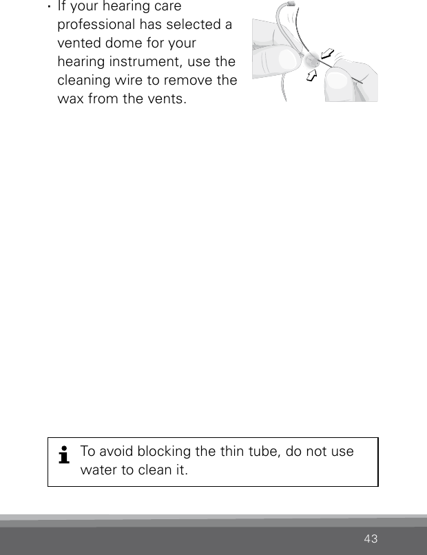 43To avoid blocking the thin tube, do not use water to clean it. ·If your hearing care  professional has selected a vented dome for your  hearing instrument, use the cleaning wire to remove the wax from the vents.Clean_SpiraflexDome4