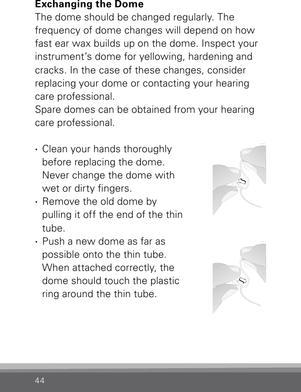 44Exchanging the DomeThe dome should be changed regularly. The frequency of dome changes will depend on how fast ear wax builds up on the dome. Inspect your instrument’s dome for yellowing, hardening and cracks. In the case of these changes, consider  replacing your dome or contacting your hearing care professional.Spare domes can be obtained from your hearing care professional.  ·Clean your hands thoroughly  before replacing the dome.  Never change the dome with  wet or dirty ngers.  ·Remove the old dome by  pulling it off the end of the thin tube. ·Push a new dome as far as  possible onto the thin tube.  When attached correctly, the dome should touch the plastic  ring around the thin tube.