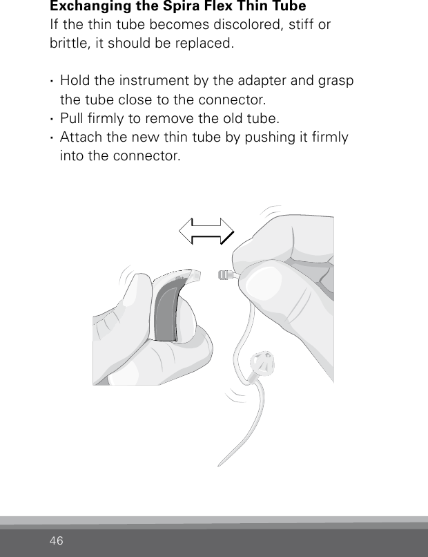 46Bernafon Veras IFU micro BTEVR_ILU_ExchangingSpiraMicroBTE_BW_HIExchanging the Spira Flex Thin TubeIf the thin tube becomes discolored, stiff or  brittle, it should be replaced. ·Hold the instrument by the adapter and grasp  the tube close to the connector. ·Pull rmly to remove the old tube. ·Attach the new thin tube by pushing it rmly  into the connector.