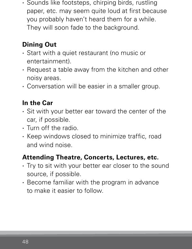 48 ·Sounds like footsteps, chirping birds, rustling  paper, etc. may seem quite loud at rst because you probably haven’t heard them for a while.  They will soon fade to the background.Dining Out ·Start with a quiet restaurant (no music or  entertainment). ·Request a table away from the kitchen and other noisy areas. ·Conversation will be easier in a smaller group.In the Car ·Sit with your better ear toward the center of the car, if possible. ·Turn off the radio. ·Keep windows closed to minimize trafc, road  and wind noise.Attending Theatre, Concerts, Lectures, etc. ·Try to sit with your better ear closer to the sound source, if possible. ·Become familiar with the program in advance  to make it easier to follow.