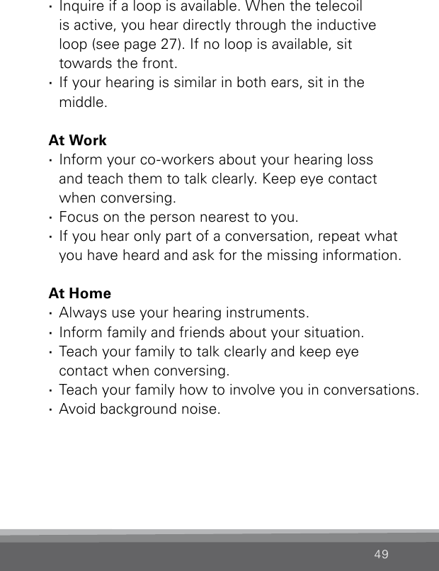 49 ·Inquire if a loop is available. When the telecoil  is active, you hear directly through the inductive  loop (see page 27). If no loop is available, sit  towards the front. ·If your hearing is similar in both ears, sit in the  middle.At Work ·Inform your co-workers about your hearing loss  and teach them to talk clearly. Keep eye contact  when conversing. ·Focus on the person nearest to you. ·If you hear only part of a conversation, repeat what you have heard and ask for the missing information.At Home ·Always use your hearing instruments. ·Inform family and friends about your situation. ·Teach your family to talk clearly and keep eye  contact when conversing. ·Teach your family how to involve you in conversations. ·Avoid background noise.