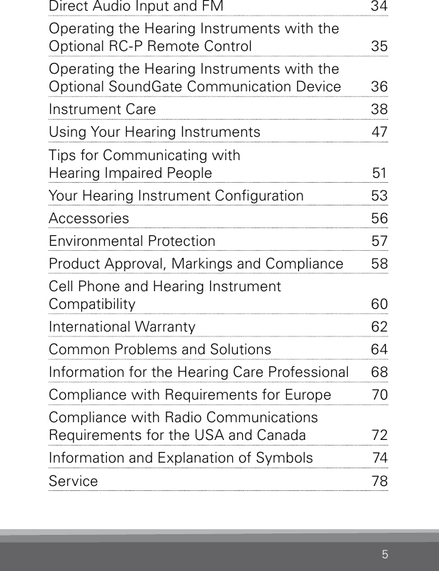 5Direct Audio Input and FM   34Operating the Hearing Instruments with the  Optional RC-P Remote Control   35Operating the Hearing Instruments with the  Optional SoundGate Communication Device  36Instrument Care  38Using Your Hearing Instruments  47Tips for Communicating with  Hearing Impaired People   51Your Hearing Instrument Conguration  53Accessories 56Environmental Protection  57Product Approval, Markings and Compliance  58Cell Phone and Hearing Instrument  Compatibility   60International Warranty  62Common Problems and Solutions  64Information for the Hearing Care Professional   68Compliance with Requirements for Europe  70Compliance with Radio Communications  Requirements for the USA and Canada  72Information and Explanation of Symbols  74Service 78