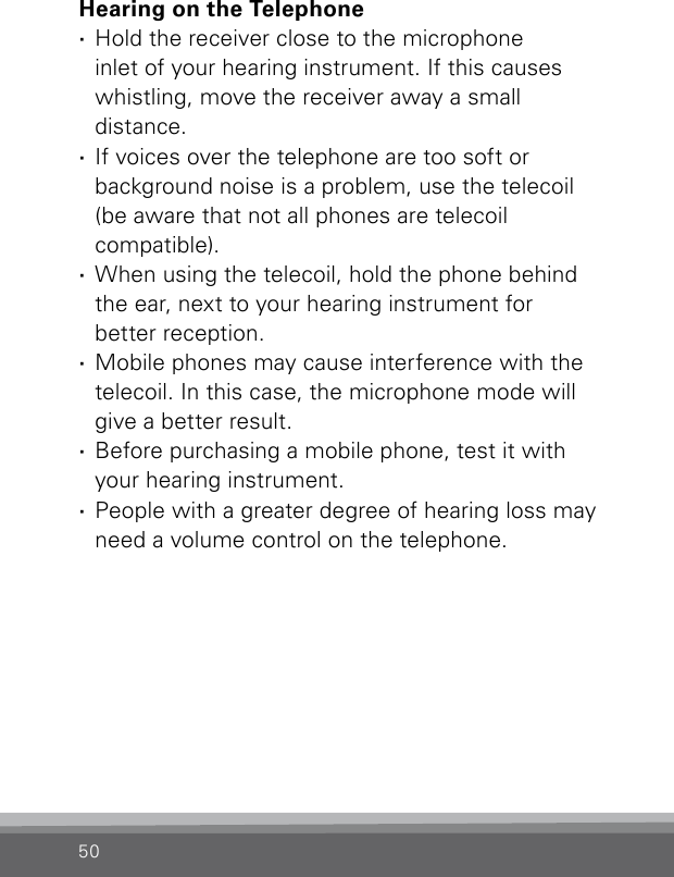 50Hearing on the Telephone ·Hold the receiver close to the microphone  inlet of your hearing instrument. If this causes whistling, move the receiver away a small  distance. ·If voices over the telephone are too soft or  background noise is a problem, use the telecoil (be aware that not all phones are telecoil  compatible). ·When using the telecoil, hold the phone behind the ear, next to your hearing instrument for  better reception. ·Mobile phones may cause interference with the telecoil. In this case, the microphone mode will give a better result. ·Before purchasing a mobile phone, test it with your hearing instrument. ·People with a greater degree of hearing loss may need a volume control on the telephone.