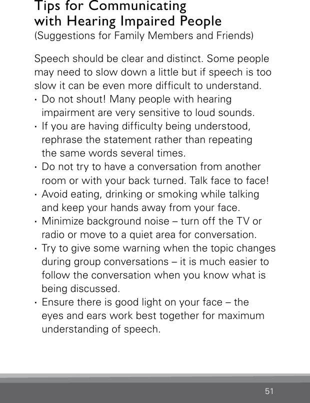 51Tips for Communicating  with Hearing Impaired People (Suggestions for Family Members and Friends)Speech should be clear and distinct. Some people may need to slow down a little but if speech is too slow it can be even more difcult to understand. ·Do not shout! Many people with hearing  impairment are very sensitive to loud sounds. ·If you are having difculty being understood,  rephrase the statement rather than repeating  the same words several times. ·Do not try to have a conversation from another room or with your back turned. Talk face to face! ·Avoid eating, drinking or smoking while talking and keep your hands away from your face. ·Minimize background noise – turn off the TV or radio or move to a quiet area for conversation. ·Try to give some warning when the topic changes during group conversations – it is much easier to follow the conversation when you know what is being discussed. ·Ensure there is good light on your face – the  eyes and ears work best together for maximum  understanding of speech.