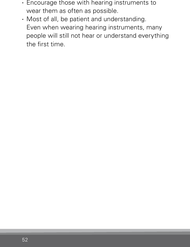 52 ·Encourage those with hearing instruments to wear them as often as possible. ·Most of all, be patient and understanding.  Even when wearing hearing instruments, many people will still not hear or understand everything the rst time.