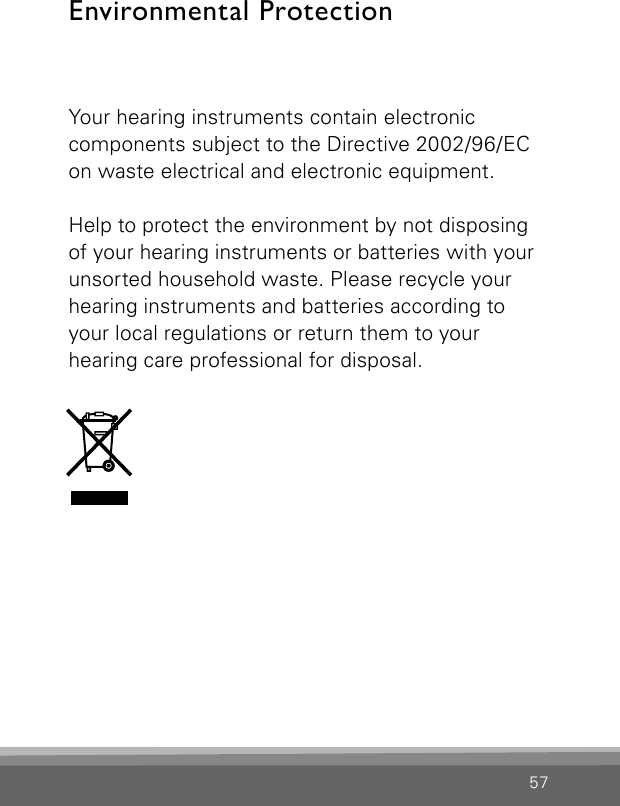 57Your hearing instruments contain electronic  components subject to the Directive 2002/96/EC on waste electrical and electronic equipment. Help to protect the environment by not disposing of your hearing instruments or batteries with your unsorted household waste. Please recycle your hearing instruments and batteries according to your local regulations or return them to your  hearing care professional for disposal.Environmental Protection