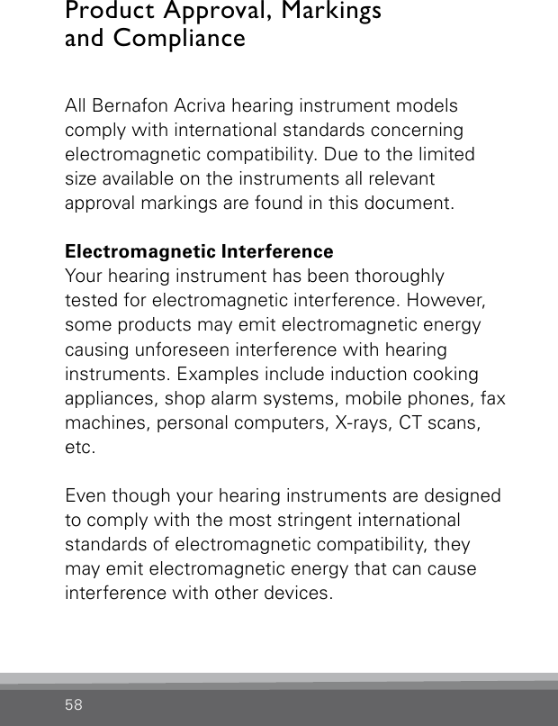 58All Bernafon Acriva hearing instrument modelscomply with international standards concerning electromagnetic compatibility. Due to the limited size available on the instruments all relevant  approval markings are found in this document.Electromagnetic InterferenceYour hearing instrument has been thoroughlytested for electromagnetic interference. However, some products may emit electromagnetic energy  causing unforeseen interference with hearing instruments. Examples include induction cooking appliances, shop alarm systems, mobile phones, fax machines, personal computers, X-rays, CT scans, etc.Even though your hearing instruments are designed to comply with the most stringent international standards of electromagnetic compatibility, they may emit electromagnetic energy that can cause interference with other devices.Product Approval, Markings  and Compliance