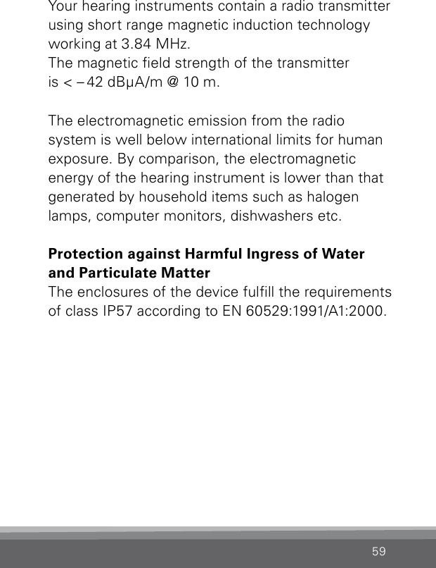 59Your hearing instruments contain a radio transmitter using short range magnetic induction technology working at 3.84 MHz.  The magnetic eld strength of the transmitter  is &lt; – 42 dBμA/m @ 10 m.The electromagnetic emission from the radio system is well below international limits for human exposure. By comparison, the electromagnetic  energy of the hearing instrument is lower than that generated by household items such as halogen lamps, computer monitors, dishwashers etc.Protection against Harmful Ingress of Water and Particulate MatterThe enclosures of the device fulll the requirements of class IP57 according to EN60529:1991/A1:2000.