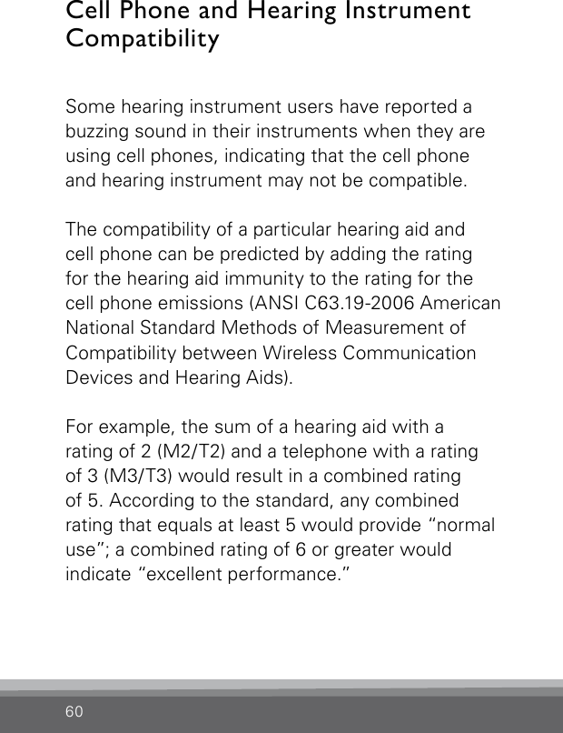 60Cell Phone and Hearing Instrument Compatibility Some hearing instrument users have reported a buzzing sound in their instruments when they are using cell phones, indicating that the cell phone and hearing instrument may not be compatible.The compatibility of a particular hearing aid and  cell phone can be predicted by adding the rating for the hearing aid immunity to the rating for the cell phone emissions (ANSI C63.19-2006 American National Standard Methods of Measurement of Compatibility between Wireless Communication Devices and Hearing Aids).For example, the sum of a hearing aid with arating of 2 (M2/T2) and a telephone with a rating  of 3 (M3/T3) would result in a combined rating  of 5. According to the standard, any combined rating that equals at least 5 would provide “normal use”; a combined rating of 6 or greater would  indicate “excellent performance.”