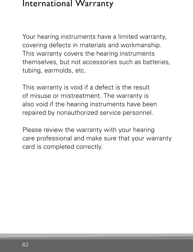 62International WarrantyYour hearing instruments have a limited warranty, covering defects in materials and workmanship. This warranty covers the hearing instruments themselves, but not accessories such as batteries, tubing, earmolds, etc.This warranty is void if a defect is the result  of misuse or mistreatment. The warranty is  also void if the hearing instruments have beenrepaired by nonauthorized service personnel.Please review the warranty with your hearing  care professional and make sure that your warrantycard is completed correctly.