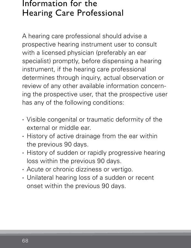 68Information for theHearing Care Professional A hearing care professional should advise a  prospective hearing instrument user to consult with a licensed physician (preferably an ear specialist) promptly, before dispensing a hearing instrument, if the hearing care professional  determines through inquiry, actual observation or review of any other available information concern-ing the prospective user, that the prospective user has any of the following conditions: ·Visible congenital or traumatic deformity of the external or middle ear. ·History of active drainage from the ear within  the previous 90 days. ·History of sudden or rapidly progressive hearing loss within the previous 90 days. ·Acute or chronic dizziness or vertigo. ·Unilateral hearing loss of a sudden or recent onset within the previous 90 days.