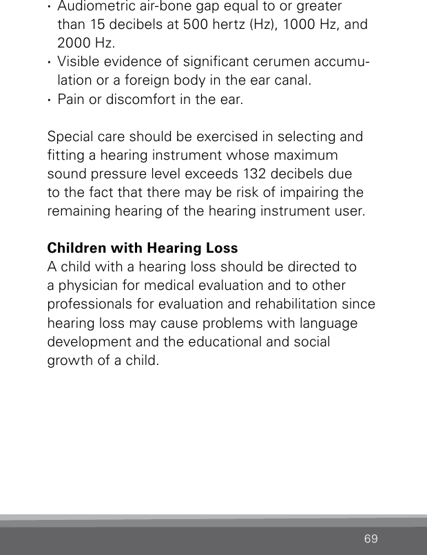 69 ·Audiometric air-bone gap equal to or greater  than 15 decibels at 500 hertz (Hz), 1000 Hz, and 2000 Hz. ·Visible evidence of signicant cerumen accumu-lation or a foreign body in the ear canal. ·Pain or discomfort in the ear. Special care should be exercised in selecting and tting a hearing instrument whose maximum sound pressure level exceeds 132 decibels due to the fact that there may be risk of impairing the remaining hearing of the hearing instrument user.Children with Hearing LossA child with a hearing loss should be directed to a physician for medical evaluation and to other professionals for evaluation and rehabilitation since hearing loss may cause problems with language development and the educational and social growth of a child.