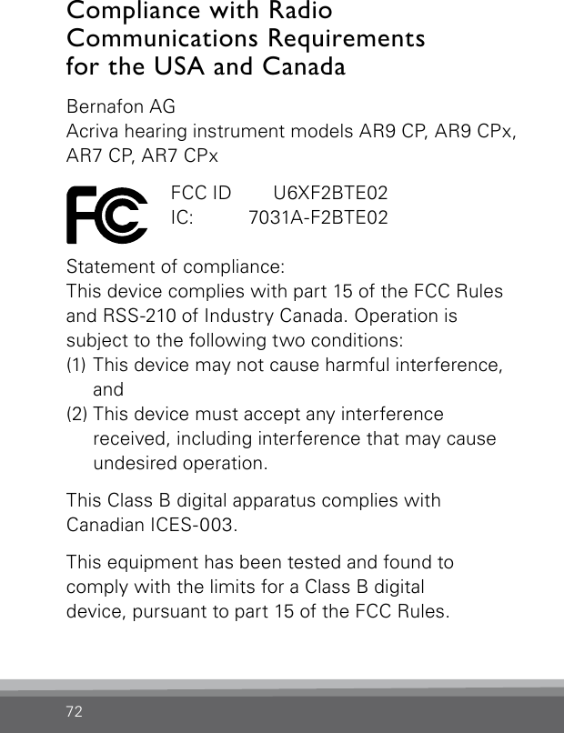 72Compliance with Radio  Communications Requirements  for the USA and CanadaBernafon AGAcriva hearing instrument models AR9 CP, AR9 CPx, AR7 CP, AR7 CPx  FCC ID   U6XF2BTE02  IC:   7031A-F2BTE02Statement of compliance:This device complies with part 15 of the FCC Rules and RSS-210 of Industry Canada. Operation is  subject to the following two conditions:(1) This device may not cause harmful interference,  and(2) This device must accept any interference  received, including interference that may cause undesired operation.This Class B digital apparatus complies withCanadian ICES-003.This equipment has been tested and found to  comply with the limits for a Class B digitaldevice, pursuant to part 15 of the FCC Rules. 