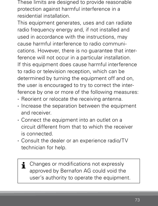 73These limits are designed to provide reasonable  protection against harmful interference in a  residential  installation.This equipment generates, uses and can radiate radio frequency energy and, if not installed and  used in accordance with the instructions, maycause harmful interference to radio communi- cations. However, there is no guarantee that inter-ference will not occur in a particular installation. If this equipment does cause harmful interference to radio or television reception, which can be  determined by turning the equipment off and on,  the user is encouraged to try to correct the inter- ference by one or more of the following measures: ·Reorient or relocate the receiving antenna. ·Increase the separation between the equipment and receiver. ·Connect the equipment into an outlet on a  circuit different from that to which the receiver  is connected. ·Consult the dealer or an experience radio/TV  technician for help.Changes or modications not  expressly  approved by Bernafon AG could void the user’s authority to operate the  equipment.