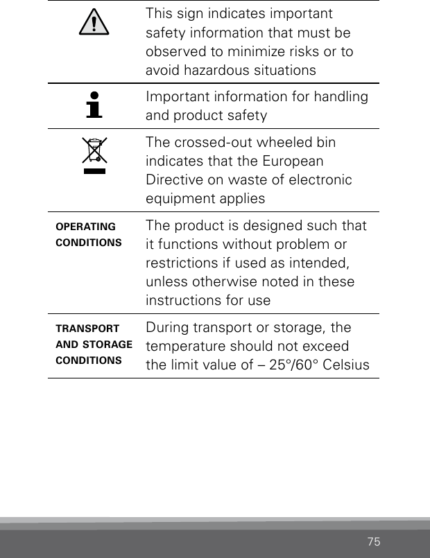 75This sign indicates important safety information that must be observed to minimize risks or to avoid hazardous situationsImportant information for handling and product safetyThe crossed-out wheeled bin  indicates that the European  Directive on waste of electronic equipment applies operating conditionsThe product is designed such that it functions without problem or restrictions if used as intended, unless otherwise noted in these instructions for usetransport and storage conditionsDuring transport or storage, the temperature should not exceed the limit value of – 25°/60° Celsius