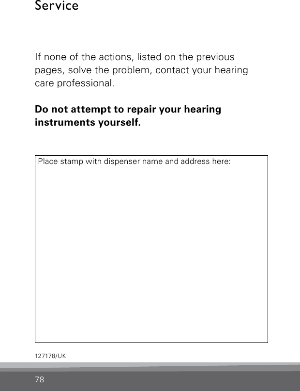 ServiceIf none of the actions, listed on the previous  pages, solve the problem, contact your hearing care professional.Do not attempt to repair your hearing  instruments yourself.Place stamp with dispenser name and address here:78127178/UK