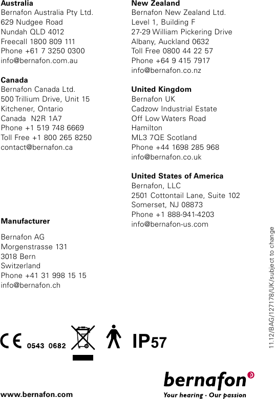 11.12/BAG/127178/UK/subject to changewww.bernafon.comIP57ManufacturerBernafon AGMorgenstrasse 1313018 BernSwitzerlandPhone +41 31 998 15 15info@bernafon.chAustraliaBernafon Australia Pty Ltd.629 Nudgee RoadNundah QLD 4012Freecall 1800 809 111Phone +61 7 3250 0300info@bernafon.com.auCanadaBernafon Canada Ltd.500 Trillium Drive, Unit 15Kitchener, OntarioCanada  N2R 1A7Phone +1 519 748 6669Toll Free +1 800 265 8250contact@bernafon.caNew ZealandBernafon New Zealand Ltd.Level 1, Building F27-29 William Pickering DriveAlbany, Auckland 0632Toll Free 0800 44 22 57Phone +64 9 415 7917info@bernafon.co.nzUnited KingdomBernafon UKCadzow Industrial EstateOff Low Waters Road HamiltonML3 7QE ScotlandPhone +44 1698 285 968info@bernafon.co.ukUnited States of AmericaBernafon, LLC2501 Cottontail Lane, Suite 102Somerset, NJ 08873Phone +1 888-941-4203info@bernafon-us.com