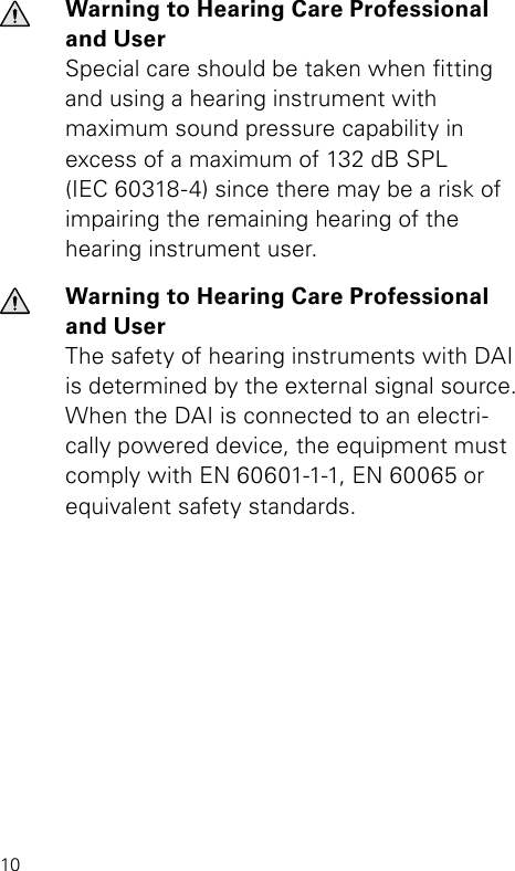 10Warning to Hearing Care Professional and UserSpecial care should be taken when tting and  using a hearing instrument with  maximum sound pressure capability in excess of a maximum of 132 dB SPL  (IEC 60318-4) since there may be a risk of impairing the remaining hearing of the hearing instrument user.Warning to Hearing Care Professional and UserThe safety of hearing instruments with DAI is determined by the external signal source.  When the DAI is connected to an electri-cally powered device, the equipment must comply with EN 60601-1-1, EN 60065 or equivalent safety standards.