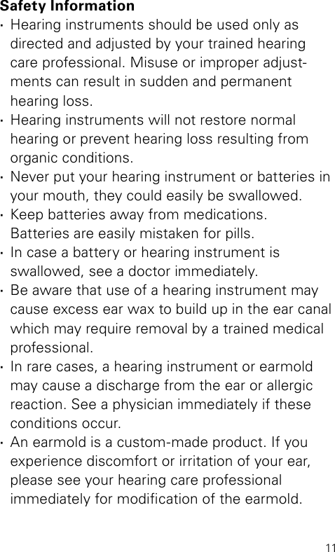 11Safety Information ·Hearing instruments should be used only as  directed and adjusted by your trained hearing  care professional. Misuse or improper adjust-ments can result in sudden and permanent  hearing loss. ·Hearing instruments will not restore normal  hearing or prevent hearing loss resulting from organic conditions. ·Never put your hearing instrument or batteries in your mouth, they could easily be swallowed. ·Keep batteries away from medications.  Batteries are easily mistaken for pills. ·In case a battery or hearing instrument is  swallowed, see a doctor immediately. ·Be aware that use of a hearing instrument may cause excess ear wax to build up in the ear canal which may require removal by a trained medical professional. ·In rare cases, a hearing instrument or earmold may cause a discharge from the ear or allergic reaction. See a physician immediately if these conditions occur. ·An earmold is a custom-made product. If you  experience discomfort or irritation of your ear, please see your hearing care professional  immediately for modication of the earmold.