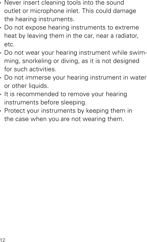 12 ·Never insert cleaning tools into the sound  outlet or microphone inlet. This could damage  the hearing instruments. ·Do not expose hearing instruments to extreme heat by leaving them in the car, near a radiator, etc. ·Do not wear your hearing instrument while swim-ming, snorkeling or diving, as it is not designed for such activities. ·Do not immerse your hearing instrument in water or other liquids. ·It is recommended to remove your hearing  instruments before sleeping. ·Protect your instruments by keeping them in  the case when you are not wearing them.