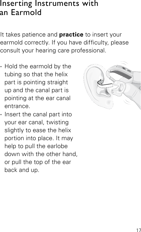 17Bernafon Veras IFU micro BTEVR_ILU_InsertingMicroBTEhook1_BW_HIIt takes patience and practice to insert your earmold correctly. If you have difculty, please consult your hearing care professional. ·Hold the earmold by the tubing so that the helix part is pointing straight up and the canal part is pointing at the ear canal entrance. ·Insert the canal part into your ear canal, twisting slightly to ease the helix portion into place. It may help to pull the earlobe down with the other hand,  or pull the top of the ear  back and up.Inserting Instruments with  an Earmold