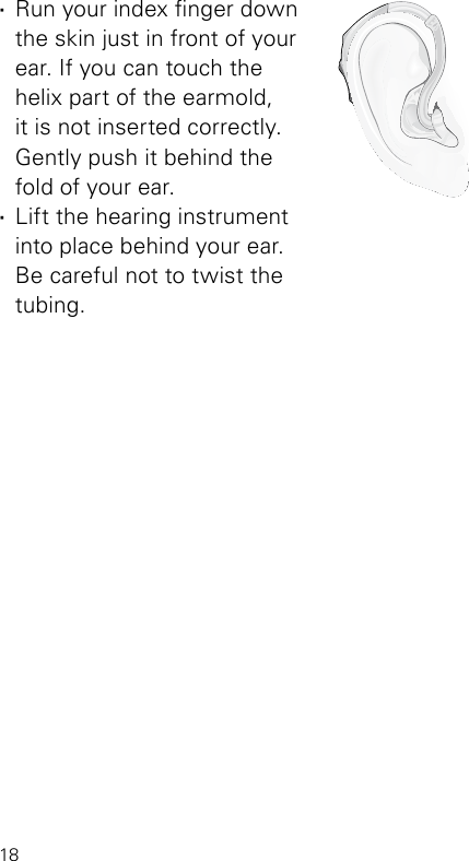 18VR_ILU_InsertingMicroBTEhook2_BW_HIBernafon Veras IFU micro BTE ·Run your index nger down the skin just in front of your ear. If you can touch the  helix part of the earmold,  it is not inserted correctly. Gently push it behind the  fold of your ear. ·Lift the hearing instrument  into place behind your ear.  Be careful not to twist the tubing.