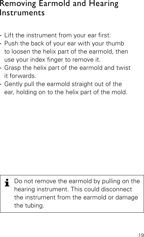 19 ·Lift the instrument from your ear rst. ·Push the back of your ear with your thumb  to loosen the helix part of the earmold, then  use your index nger to remove it. ·Grasp the helix part of the earmold and twist  it forwards. ·Gently pull the earmold straight out of the  ear, holding on to the helix part of the mold.Removing Earmold and Hearing  InstrumentsDo not remove the earmold by pulling on the hearing instrument. This could disconnect the instrument from the earmold or damage the tubing.