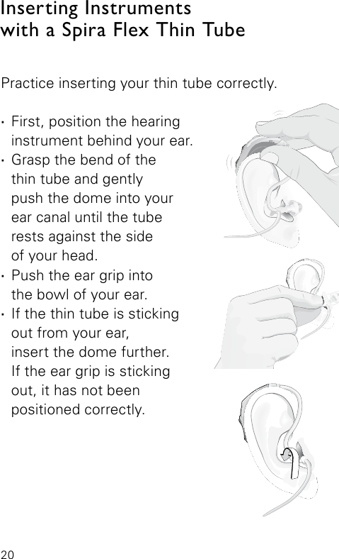 20Inserting Instruments with a Spira Flex Thin TubeBernafon Veras IFU micro BTEVR_ILU_InsertingMicroBTEspira1_BW_HIBernafon Veras IFU micro BTEVR_ILU_InsertingMicroBTEspira2_BW_HIBernafon Veras IFU micro BTEVR_ILU_InsertingMicroBTEspira3_BW_HIPractice inserting your thin tube correctly.  ·First, position the hearing instrument behind your ear. ·Grasp the bend of the  thin tube and gently  push the dome into your ear canal until the tube rests against the side  of your head. ·Push the ear grip into  the bowl of your ear. ·If the thin tube is sticking out from your ear,  insert the dome further.  If the ear grip is sticking out, it has not been  positioned correctly.