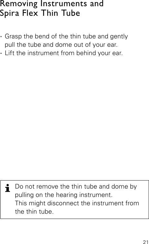 21Removing Instruments and  Spira Flex Thin Tube ·Grasp the bend of the thin tube and gently  pull the tube and dome out of your ear. ·Lift the instrument from behind your ear.Do not remove the thin tube and dome by pulling on the hearing instrument.  This might disconnect the instrument from the thin tube.