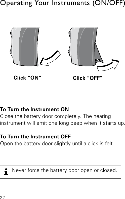 22To Turn the Instrument ONClose the battery door completely. The hearing  instrument will emit one long beep when it starts up. To Turn the Instrument OFFOpen the battery door slightly until a click is felt.Operating Your Instruments (ON/OFF)Click “ON” Click “OFF”Bernafon Veras IFU micro BTEVR_ILU_OnOﬀFunctionMicroBTE_BW_HINever force the battery door open or closed.