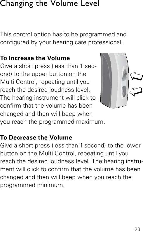 23This control option has to be programmed and  congured by your hearing care professional. To Increase the VolumeGive a short press (less than 1 sec-ond) to the upper button on the Multi Control, repeating until you reach the desired loudness level. The hearing instrument will click to conrm that the volume has been changed and then will beep when  you reach the programmed maximum.To Decrease the VolumeGive a short press (less than 1 second) to the  lower button on the Multi Control, repeating until you reach the desired loudness level. The hearing instru-ment will click to conrm that the volume has beenchanged and then will beep when you reach the programmed minimum.Changing the Volume LevelBernafon Veras IFU micro BTEVR_ILU_MultiControlMicroBTE_BW_HI