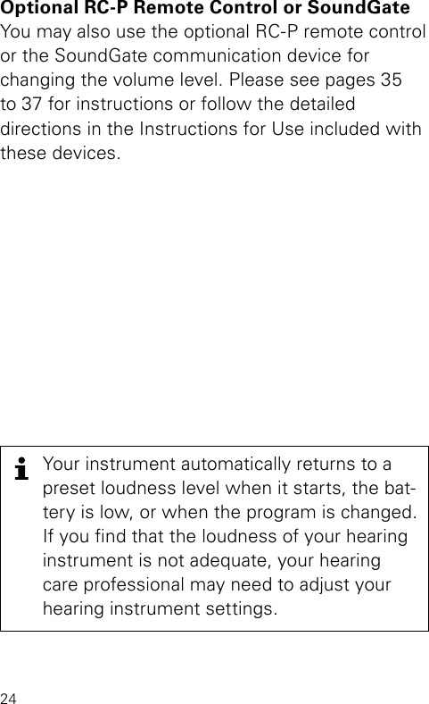 24Your instrument automatically returns to a preset loudness level when it starts, the bat-tery is low, or when the program is changed. If you nd that the loudness of your hearing instrument is not adequate, your hearing care professional may need to adjust your hearing instrument settings.Optional RC-P Remote Control or SoundGate You may also use the optional RC-P remote control  or the SoundGate communication device for  changing the volume level. Please see pages 35 to 37 for instructions or follow the detailed directions in the Instructions for Use included with these devices.