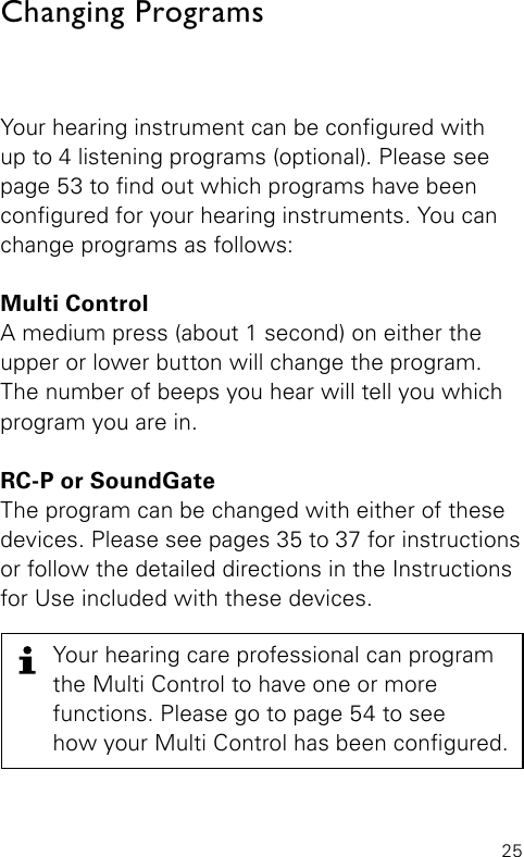 25Your hearing instrument can be congured with  up to 4 listening programs (optional). Please see  page 53 to nd out which programs have been  congured for your hearing instruments. You can  change programs as follows:Multi Control   A medium press (about 1 second) on either the  upper or lower button will change the program.  The number of beeps you hear will tell you which  program you are in.RC-P or SoundGateThe program can be changed with either of these  devices. Please see pages 35 to 37 for instructionsor follow the detailed directions in the Instructions for Use included with these devices.Changing ProgramsYour hearing care professional can program  the Multi Control to have one or more  functions. Please go to page 54 to see how your Multi Control has been congured.