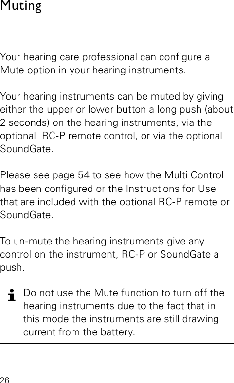 26Your hearing care professional can congure a Mute option in your hearing instruments. Your hearing instruments can be muted by giving either the upper or lower button a long push (about 2 seconds) on the hearing instruments, via the optional  RC-P remote control, or via the optional SoundGate.Please see page 54 to see how the Multi Control has been congured or the Instructions for Use that are included with the optional RC-P remote or SoundGate.To un-mute the hearing instruments give any  control on the instrument, RC-P or SoundGate a push.MutingDo not use the Mute function to turn off the hearing instruments due to the fact that in this mode the instruments are still drawing current from the battery.