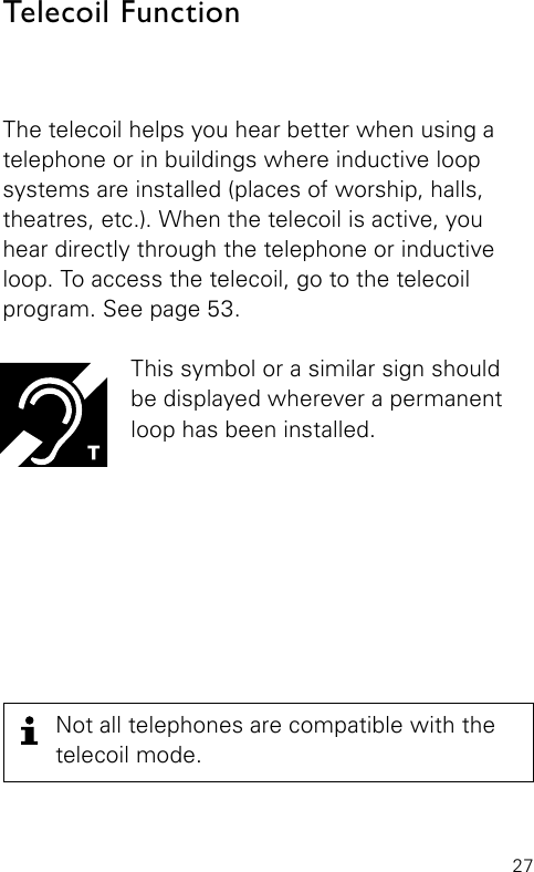 27The telecoil helps you hear better when using a telephone or in buildings where inductive loop  systems are installed (places of worship, halls,  theatres, etc.). When the telecoil is active, you hear directly through the telephone or inductive loop. To access the telecoil, go to the telecoil  program. See page 53.This symbol or a similar sign should  be displayed wherever a permanent loop has been installed.Telecoil Function Not all telephones are compatible with the telecoil mode.