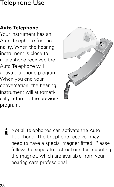 28Auto TelephoneYour instrument has an Auto Telephone functio-nality. When the hearing instrument is close to  a telephone receiver, the Auto Telephone will  activate a phone program. When you end your  conversation, the hearing instrument will automati-cally return to the previous program. Bernafon Veras IFU micro BTEVR_ILU_AutophoneControlMicroBTE_BW_HITelephone Use Not all telephones can activate the Auto  Telephone. The telephone receiver may  need to have a special magnet tted. Please follow the separate instructions for mounting the magnet, which are available from your  hearing care professional.