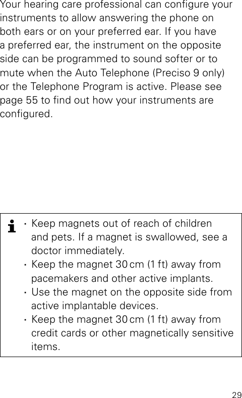 29Your hearing care professional can congure your instruments to allow answering the phone on both ears or on your preferred ear. If you have a preferred ear, the instrument on the opposite side can be programmed to sound softer or to mute when the Auto Telephone (Preciso 9 only) or the  Telephone Program is active. Please see page 55 to nd out how your instruments are  congured. ·Keep magnets out of reach of children  and pets. If a magnet is swallowed, see a doctor immediately. ·Keep the magnet 30 cm (1 ft) away from pacemakers and other active implants. ·Use the magnet on the opposite side from  active implantable devices. ·Keep the magnet 30 cm (1 ft) away from credit cards or other magnetically sensitive items.