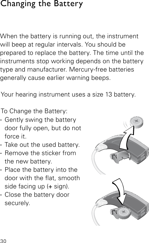 30When the battery is running out, the instrument will beep at regular intervals. You should be  prepared to replace the battery. The time until the instruments stop working depends on the battery type and manufacturer. Mercury-free batteries generally cause earlier warning beeps. Your hearing instrument uses a size 13 battery.To Change the Battery: ·Gently swing the battery door fully open, but do not force it. ·Take out the used battery. ·Remove the sticker from  the new battery. ·Place the battery into the  door with the at, smooth side facing up (+ sign). ·Close the battery door securely.Changing the BatteryVR_ILU_BatteryReplacementMicroBTEout_BW_HIBernafon Veras IFU micro BTEVR_ILU_BatteryReplacementMicroBTEin_BW_HIBernafon Veras IFU micro BTE