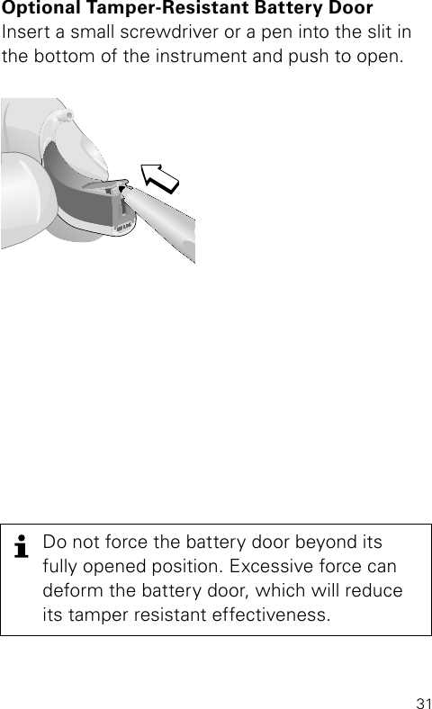 31Optional Tamper-Resistant Battery Door Insert a small screwdriver or a pen into the slit in the bottom of the instrument and push to open. Bernafon Veras IFU micro BTEVR_ILU_TamperResitantBatteryDrawerCompactBTE_BW_HIDo not force the battery door beyond its fully opened position. Excessive force can deform the battery door, which will reduce its tamper resistant effectiveness.